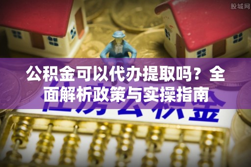 梨树县公积金可以代办提取吗？全面解析政策与实操指南