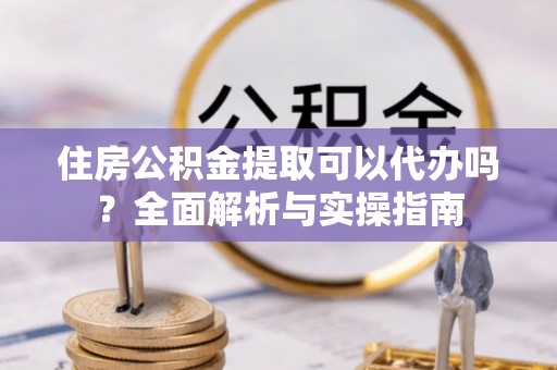 梨树县住房公积金提取可以代办吗？全面解析与实操指南