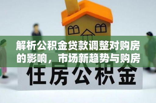 梨树县解析公积金贷款调整对购房的影响，市场新趋势与购房者策略