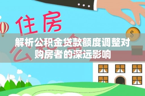 梨树县解析公积金贷款额度调整对购房者的深远影响