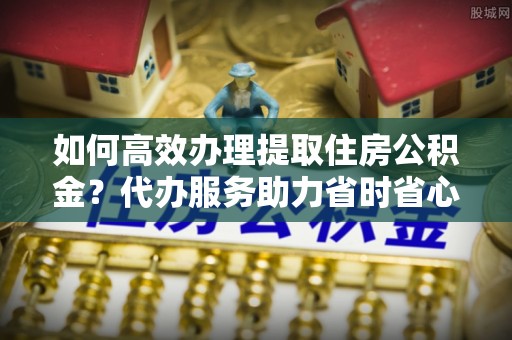 梨树县如何高效办理提取住房公积金？代办服务助力省时省心