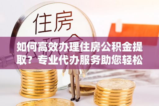 梨树县如何高效办理住房公积金提取？专业代办服务助您轻松解决难题