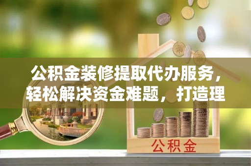 梨树县公积金装修提取代办服务，轻松解决资金难题，打造理想家居