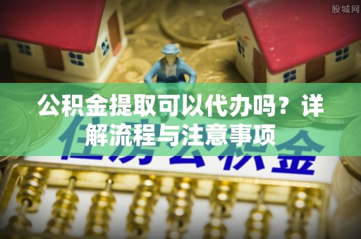 梨树县公积金提取可以代办吗？详解流程与注意事项
