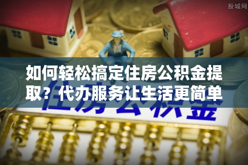 梨树县如何轻松搞定住房公积金提取？代办服务让生活更简单