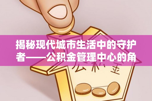 梨树县揭秘现代城市生活中的守护者——公积金管理中心的角色与价值