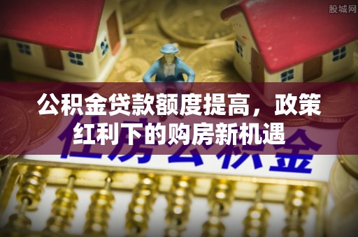 梨树县公积金贷款额度提高，政策红利下的购房新机遇