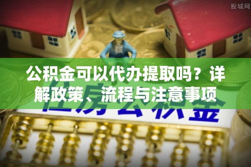 梨树县公积金可以代办提取吗？详解政策、流程与注意事项