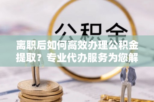梨树县离职后如何高效办理公积金提取？专业代办服务为您解忧